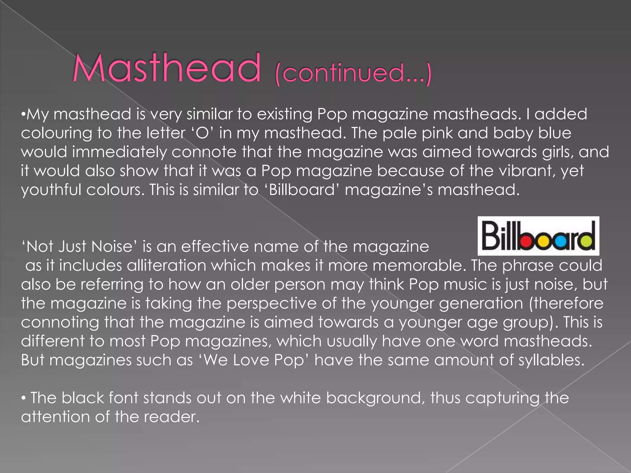 •My masthead is very similar to existing Pop magazine mastheads. I added
colouring to the letter ‘O’ in my masthead. The pale pink and baby blue
would immediately connote that the magazine was aimed towards girls, and
it would also show that it was a Pop magazine because of the vibrant, yet
youthful colours. This is similar to ‘Billboard’ magazine’s masthead.
‘Not Just Noise’ is an effective name of the magazine
as it includes alliteration which makes it more memorable. The phrase could
also be referring to how an older person may think Pop music is just noise, but
the magazine is taking the perspective of the younger generation (therefore
connoting that the magazine is aimed towards a younger age group). This is
different to most Pop magazines, which usually have one word mastheads.
But magazines such as ‘We Love Pop’ have the same amount of syllables.
• The black font stands out on the white background, thus capturing the
attention of the reader.

 