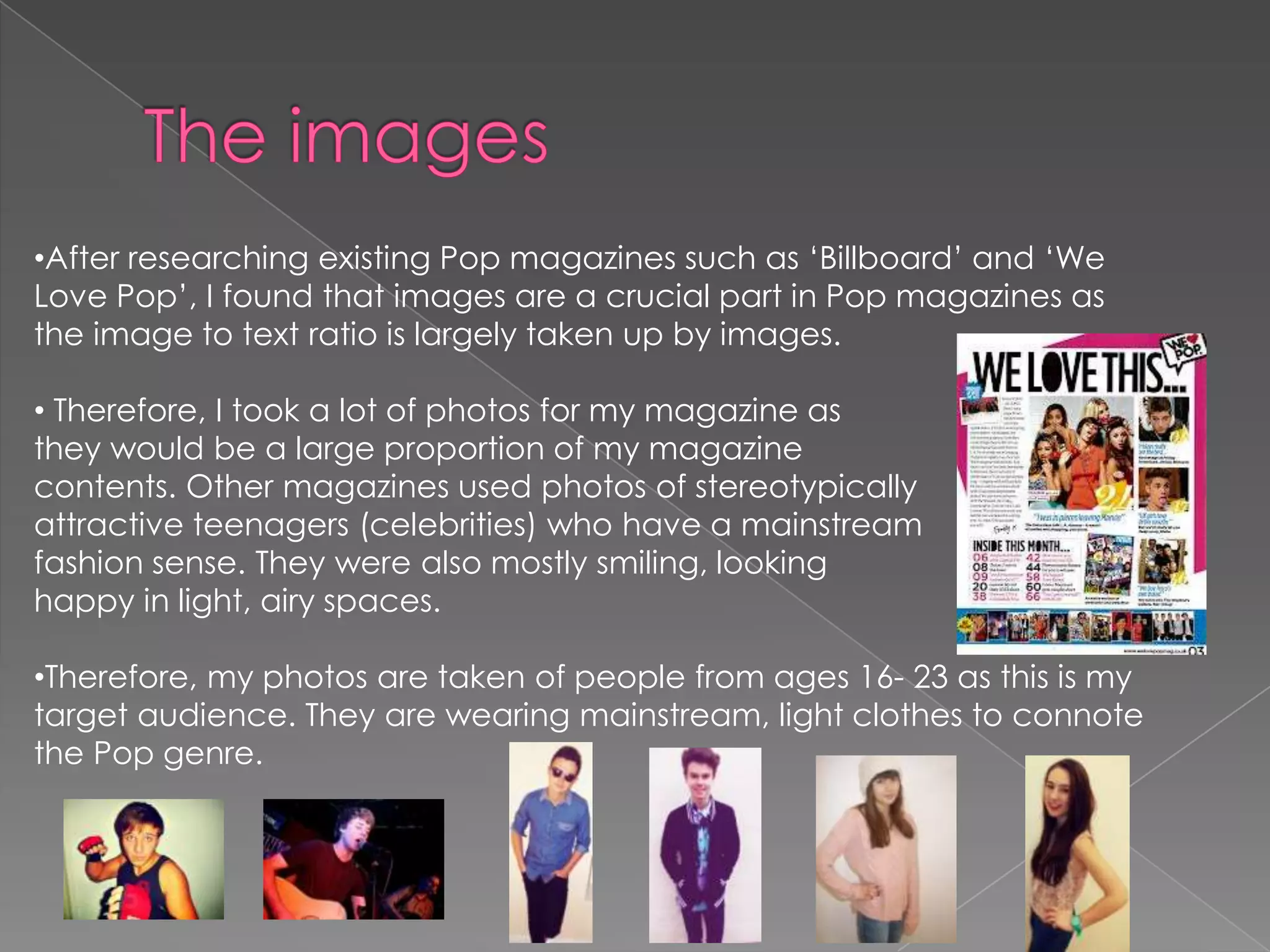 •After researching existing Pop magazines such as ‘Billboard’ and ‘We
Love Pop’, I found that images are a crucial part in Pop magazines as
the image to text ratio is largely taken up by images.

• Therefore, I took a lot of photos for my magazine as
they would be a large proportion of my magazine
contents. Other magazines used photos of stereotypically
attractive teenagers (celebrities) who have a mainstream
fashion sense. They were also mostly smiling, looking
happy in light, airy spaces.
•Therefore, my photos are taken of people from ages 16- 23 as this is my
target audience. They are wearing mainstream, light clothes to connote
the Pop genre.

 