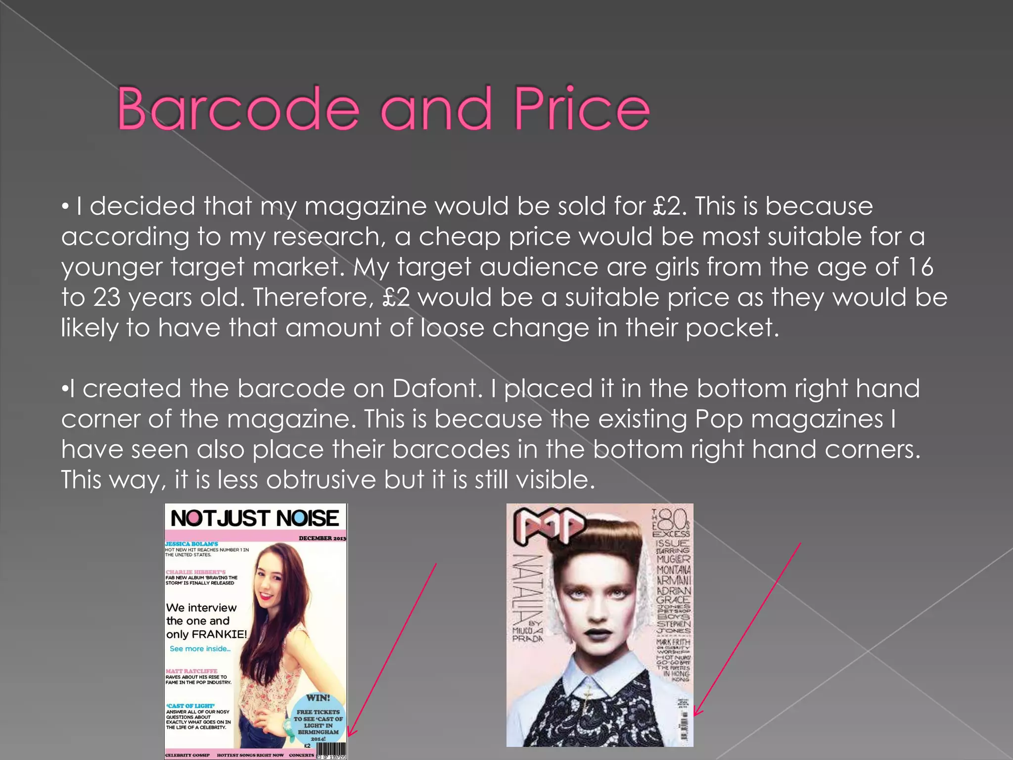 • I decided that my magazine would be sold for £2. This is because
according to my research, a cheap price would be most suitable for a
younger target market. My target audience are girls from the age of 16
to 23 years old. Therefore, £2 would be a suitable price as they would be
likely to have that amount of loose change in their pocket.
•I created the barcode on Dafont. I placed it in the bottom right hand
corner of the magazine. This is because the existing Pop magazines I
have seen also place their barcodes in the bottom right hand corners.
This way, it is less obtrusive but it is still visible.

 