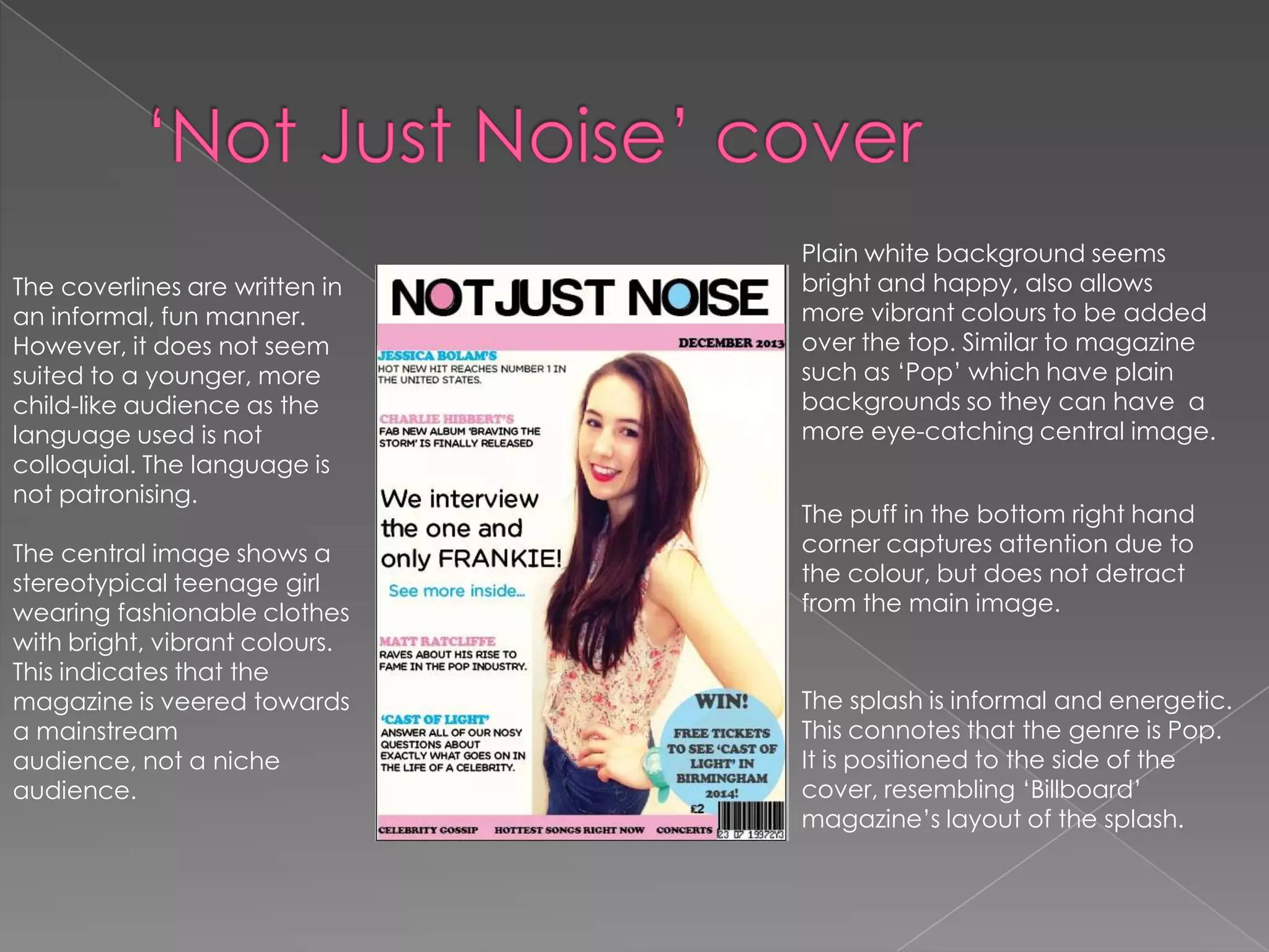 The coverlines are written in
an informal, fun manner.
However, it does not seem
suited to a younger, more
child-like audience as the
language used is not
colloquial. The language is
not patronising.
The central image shows a
stereotypical teenage girl
wearing fashionable clothes
with bright, vibrant colours.
This indicates that the
magazine is veered towards
a mainstream
audience, not a niche
audience.

Plain white background seems
bright and happy, also allows
more vibrant colours to be added
over the top. Similar to magazine
such as ‘Pop’ which have plain
backgrounds so they can have a
more eye-catching central image.
The puff in the bottom right hand
corner captures attention due to
the colour, but does not detract
from the main image.

The splash is informal and energetic.
This connotes that the genre is Pop.
It is positioned to the side of the
cover, resembling ‘Billboard’
magazine’s layout of the splash.

 