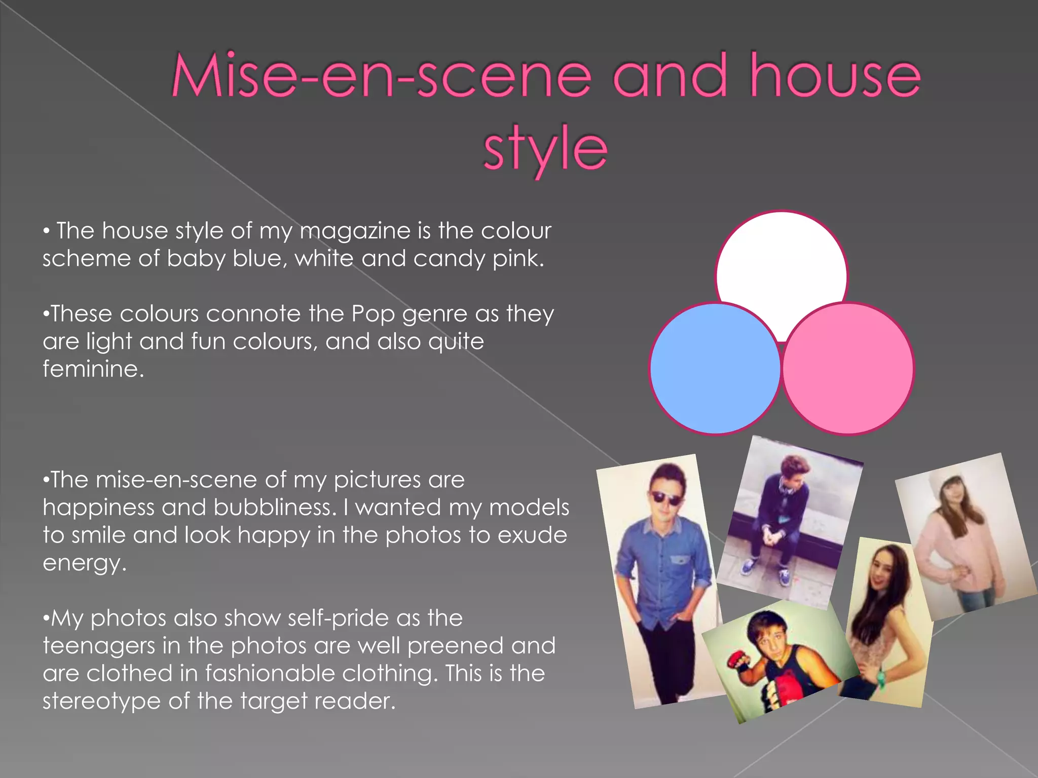 • The house style of my magazine is the colour
scheme of baby blue, white and candy pink.
•These colours connote the Pop genre as they
are light and fun colours, and also quite
feminine.

•The mise-en-scene of my pictures are
happiness and bubbliness. I wanted my models
to smile and look happy in the photos to exude
energy.
•My photos also show self-pride as the
teenagers in the photos are well preened and
are clothed in fashionable clothing. This is the
stereotype of the target reader.

 