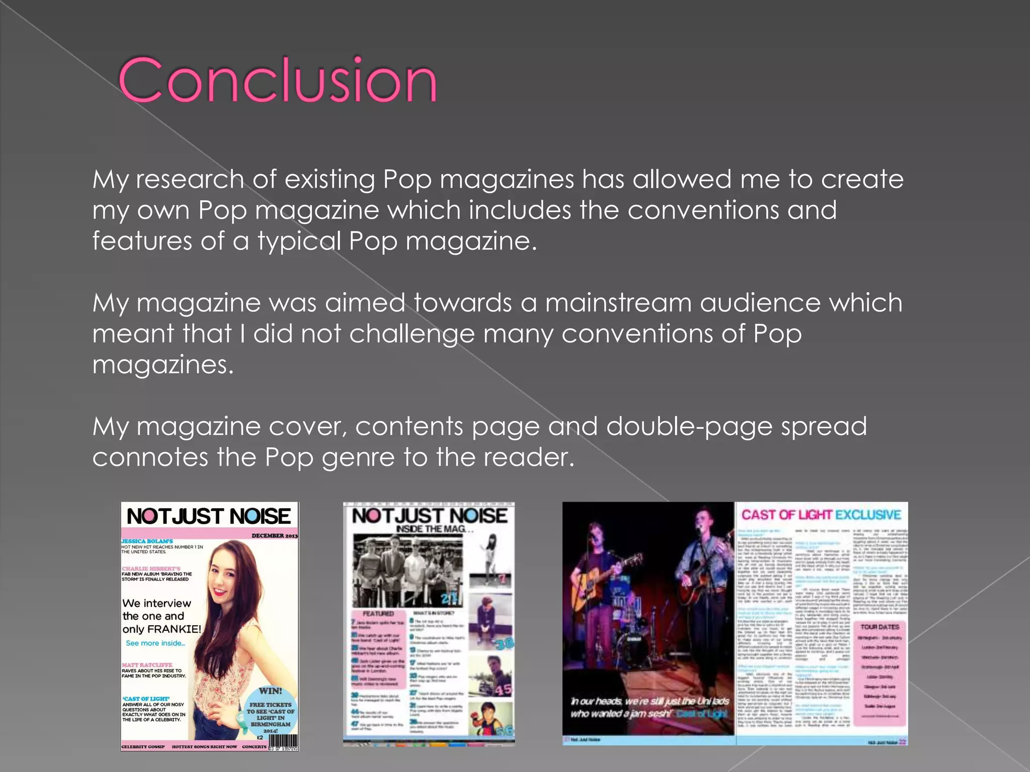 My research of existing Pop magazines has allowed me to create
my own Pop magazine which includes the conventions and
features of a typical Pop magazine.
My magazine was aimed towards a mainstream audience which
meant that I did not challenge many conventions of Pop
magazines.
My magazine cover, contents page and double-page spread
connotes the Pop genre to the reader.

 