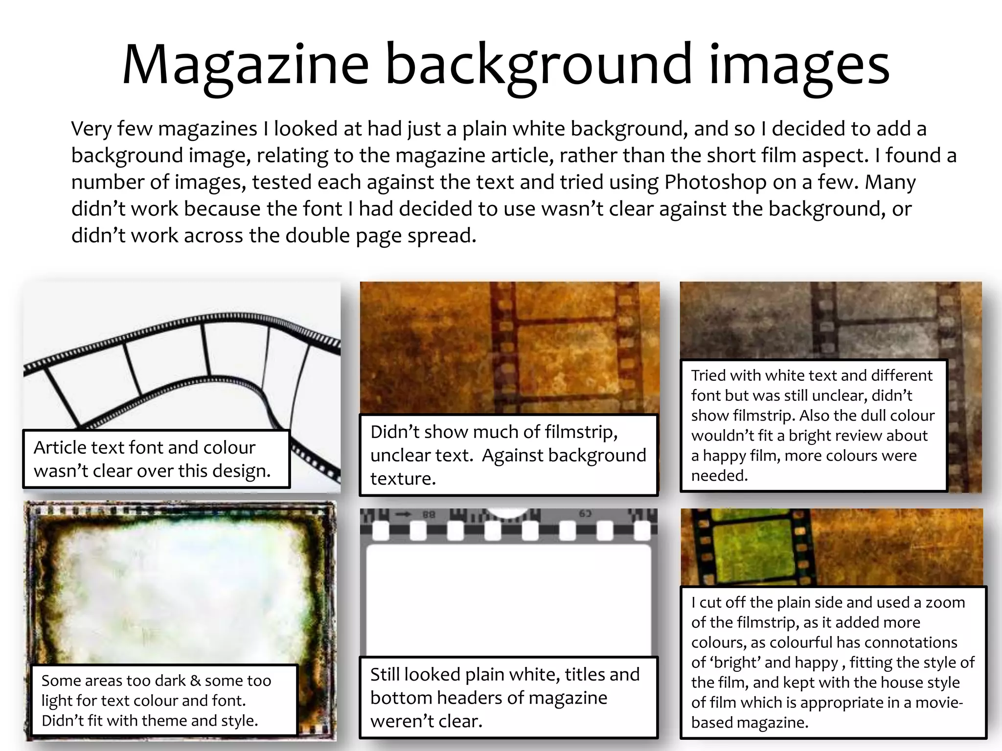 Magazine background images
•       Very few magazines I looked at had just a plain white background, and so I decided to add a
        background image, relating to the magazine article, rather than the short film aspect. I found a
        number of images, tested each against the text and tried using Photoshop on a few. Many
        didn’t work because the font I had decided to use wasn’t clear against the background, or
        didn’t work across the double page spread.




                                                                               Tried with white text and different
                                                                               font but was still unclear, didn’t
                                                                               show filmstrip. Also the dull colour
                                        Didn’t show much of filmstrip,         wouldn’t fit a bright review about
Article text font and colour            unclear text. Against background       a happy film, more colours were
wasn’t clear over this design.          texture.                               needed.




                                                                               I cut off the plain side and used a zoom
                                                                               of the filmstrip, as it added more
                                                                               colours, as colourful has connotations
                                                                               of ‘bright’ and happy , fitting the style of
    Some areas too dark & some too      Still looked plain white, titles and   the film, and kept with the house style
    light for text colour and font.     bottom headers of magazine             of film which is appropriate in a movie-
    Didn’t fit with theme and style.    weren’t clear.                         based magazine.
 