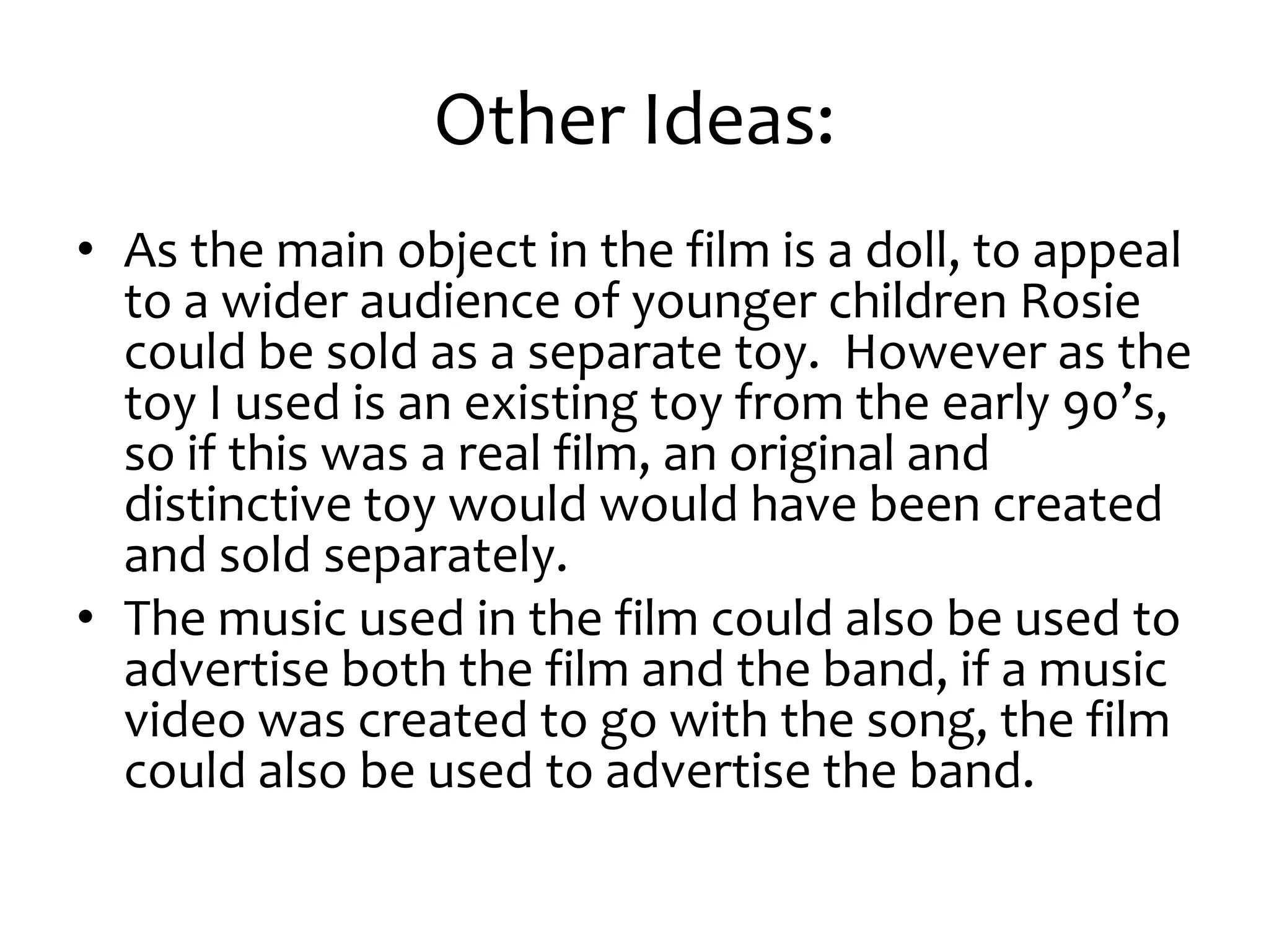 Other Ideas:
• As the main object in the film is a doll, to appeal
  to a wider audience of younger children Rosie
  could be sold as a separate toy. However as the
  toy I used is an existing toy from the early 90’s,
  so if this was a real film, an original and
  distinctive toy would would have been created
  and sold separately.
• The music used in the film could also be used to
  advertise both the film and the band, if a music
  video was created to go with the song, the film
  could also be used to advertise the band.
 