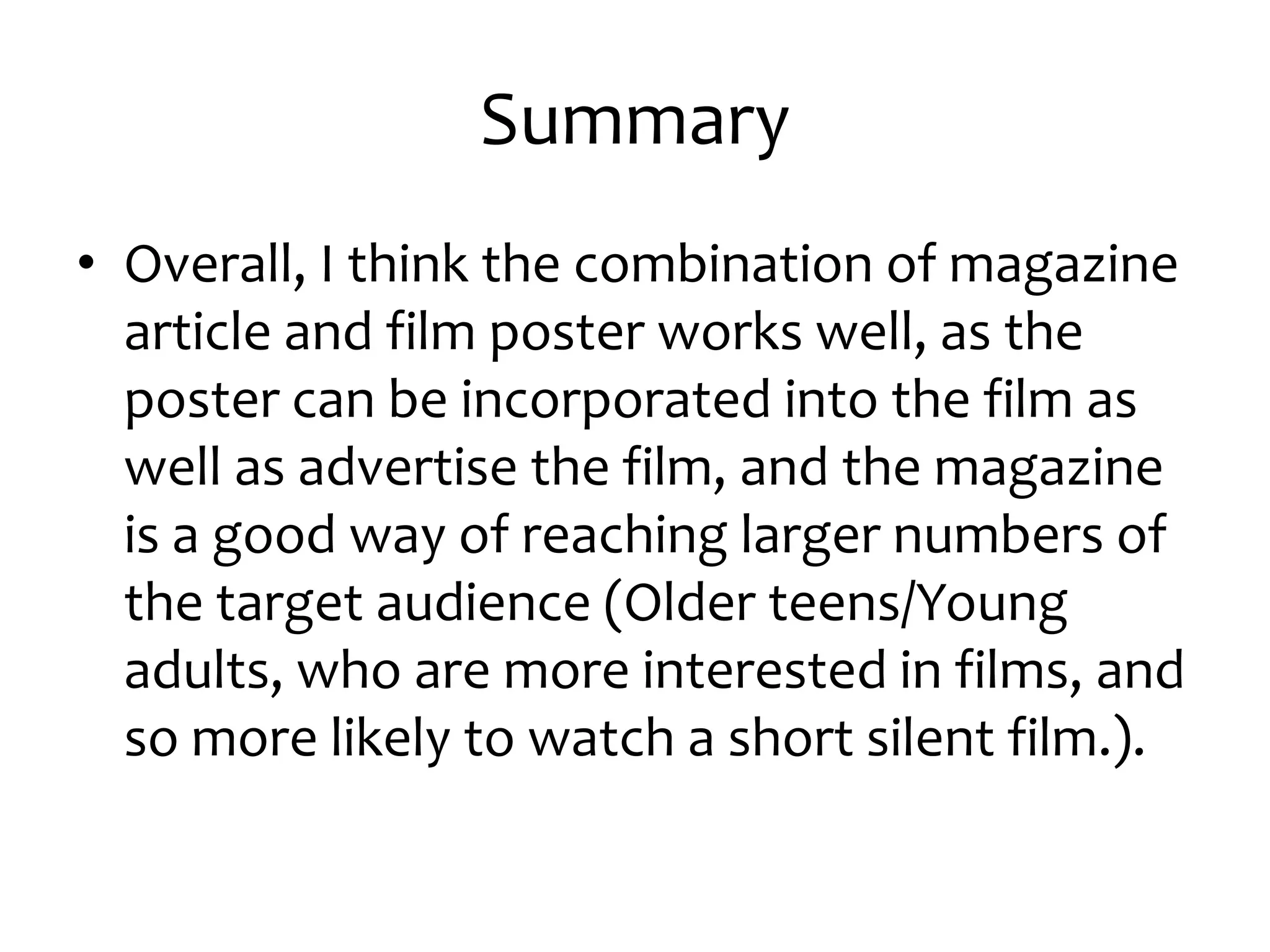 Summary
• Overall, I think the combination of magazine
  article and film poster works well, as the
  poster can be incorporated into the film as
  well as advertise the film, and the magazine
  is a good way of reaching larger numbers of
  the target audience (Older teens/Young
  adults, who are more interested in films, and
  so more likely to watch a short silent film.).
 