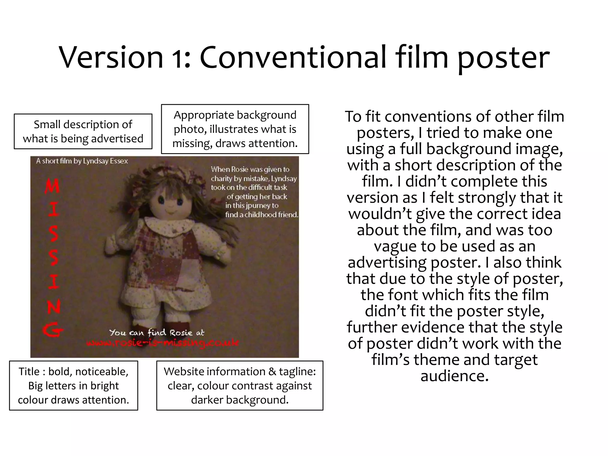 Version 1: Conventional film poster
  Small description of
                             Appropriate background          To fit conventions of other film
                             photo, illustrates what is       posters, I tried to make one
 what is being advertised    missing, draws attention.
                                                             using a full background image,
                                                             with a short description of the
                                                                film. I didn’t complete this
                                                             version as I felt strongly that it
                                                             wouldn’t give the correct idea
                                                               about the film, and was too
                                                                   vague to be used as an
                                                             advertising poster. I also think
                                                             that due to the style of poster,
                                                               the font which fits the film
                                                                didn’t fit the poster style,
                                                             further evidence that the style
                                                             of poster didn’t work with the
                                                                  film’s theme and target
Title : bold, noticeable,   Website information & tagline:
  Big letters in bright     clear, colour contrast against
                                                                          audience.
colour draws attention.          darker background.
 