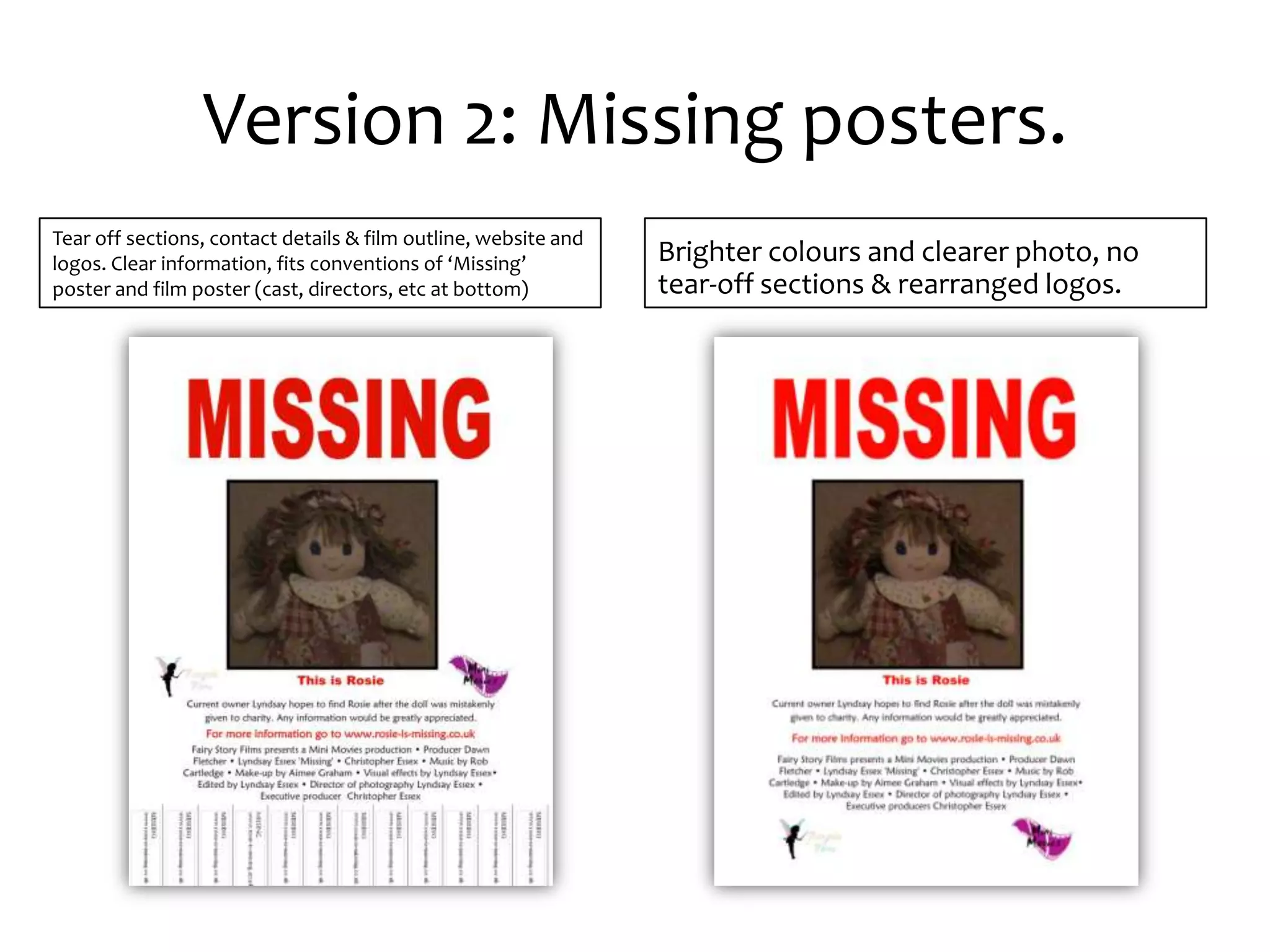 Version 2: Missing posters.
Tear off sections, contact details & film outline, website and
logos. Clear information, fits conventions of ‘Missing’          Brighter colours and clearer photo, no
poster and film poster (cast, directors, etc at bottom)          tear-off sections & rearranged logos.
 