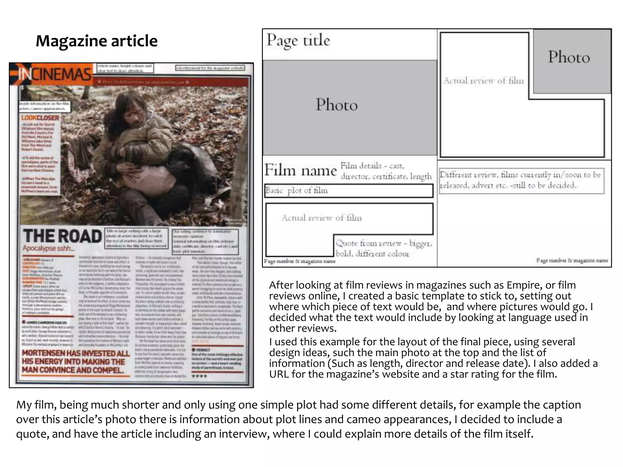 Magazine article




                                                 After looking at film reviews in magazines such as Empire, or film
                                                 reviews online, I created a basic template to stick to, setting out
                                                 where which piece of text would be, and where pictures would go. I
                                                 decided what the text would include by looking at language used in
                                                 other reviews.
                                                 I used this example for the layout of the final piece, using several
                                                 design ideas, such the main photo at the top and the list of
                                                 information (Such as length, director and release date). I also added a
                                                 URL for the magazine’s website and a star rating for the film.

My film, being much shorter and only using one simple plot had some different details, for example the caption
over this article’s photo there is information about plot lines and cameo appearances, I decided to include a
quote, and have the article including an interview, where I could explain more details of the film itself.
 