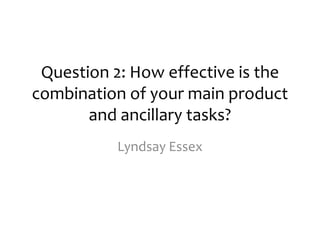 Question 2: How effective is the
combination of your main product
       and ancillary tasks?
           Lyndsay Essex
 