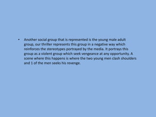 •   Another social group that is represented is the young male adult
    group, our thriller represents this group in a negative way which
    reinforces the stereotypes portrayed by the media. It portrays this
    group as a violent group which seek vengeance at any opportunity. A
    scene where this happens is where the two young men clash shoulders
    and 1 of the men seeks his revenge.
 