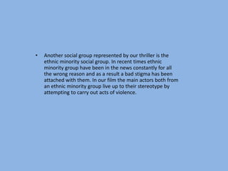 •   Another social group represented by our thriller is the
    ethnic minority social group. In recent times ethnic
    minority group have been in the news constantly for all
    the wrong reason and as a result a bad stigma has been
    attached with them. In our film the main actors both from
    an ethnic minority group live up to their stereotype by
    attempting to carry out acts of violence.
 
