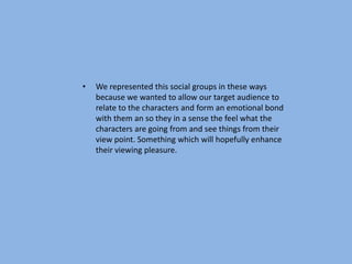 •   We represented this social groups in these ways
    because we wanted to allow our target audience to
    relate to the characters and form an emotional bond
    with them an so they in a sense the feel what the
    characters are going from and see things from their
    view point. Something which will hopefully enhance
    their viewing pleasure.
 