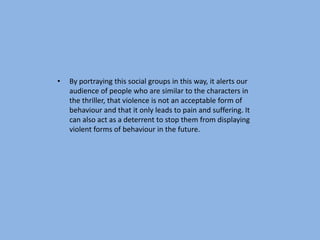 •   By portraying this social groups in this way, it alerts our
    audience of people who are similar to the characters in
    the thriller, that violence is not an acceptable form of
    behaviour and that it only leads to pain and suffering. It
    can also act as a deterrent to stop them from displaying
    violent forms of behaviour in the future.
 