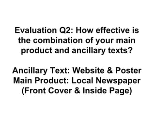 Evaluation Q2: How effective is
the combination of your main
product and ancillary texts?
Ancillary Text: Website & Poster
Main Product: Local Newspaper
(Front Cover & Inside Page)
 