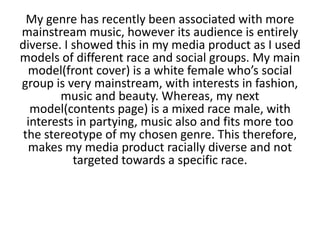 My genre has recently been associated with more
mainstream music, however its audience is entirely
diverse. I showed this in my media product as I used
models of different race and social groups. My main
model(front cover) is a white female who’s social
group is very mainstream, with interests in fashion,
music and beauty. Whereas, my next
model(contents page) is a mixed race male, with
interests in partying, music also and fits more too
the stereotype of my chosen genre. This therefore,
makes my media product racially diverse and not
targeted towards a specific race.
 