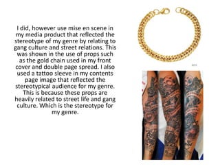 I did, however use mise en scene in
my media product that reflected the
stereotype of my genre by relating to
gang culture and street relations. This
was shown in the use of props such
as the gold chain used in my front
cover and double page spread. I also
used a tattoo sleeve in my contents
page image that reflected the
stereotypical audience for my genre.
This is because these props are
heavily related to street life and gang
culture. Which is the stereotype for
my genre.
 