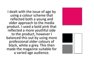 I dealt with the issue of age by
using a colour scheme that
reflected both a young and
older approach to the media
product. I used a bold pink that
reflected a more youthful side
to the product, however I
balanced this out by using more
professional older colours of
black, white a grey. This then
made the magazine suitable for
a varied age audience.
 