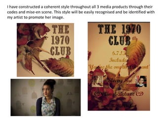 -I have constructed a coherent style throughout all 3 media products through their
codes and mise-en scene. This style will be easily recognised and be identified with
my artist to promote her image.
 