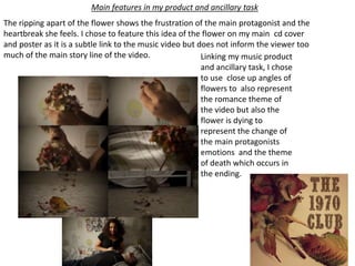 Linking my music product
and ancillary task, I chose
to use close up angles of
flowers to also represent
the romance theme of
the video but also the
flower is dying to
represent the change of
the main protagonists
emotions and the theme
of death which occurs in
the ending.
The ripping apart of the flower shows the frustration of the main protagonist and the
heartbreak she feels. I chose to feature this idea of the flower on my main cd cover
and poster as it is a subtle link to the music video but does not inform the viewer too
much of the main story line of the video.
Main features in my product and ancillary task
 