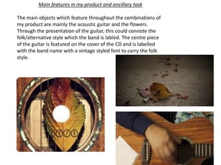 Main features in my product and ancillary task
The main objects which feature throughout the combinations of
my product are mainly the acoustic guitar and the flowers.
Through the presentation of the guitar, this could connote the
folk/alternative style which the band is labled. The centre piece
of the guitar is featured on the cover of the CD and is labelled
with the band name with a vintage styled font to carry the folk
style.
 
