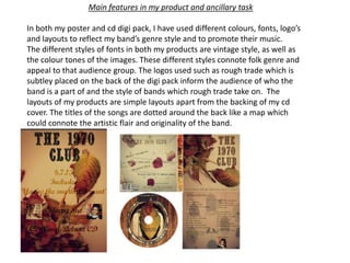 In both my poster and cd digi pack, I have used different colours, fonts, logo’s
and layouts to reflect my band’s genre style and to promote their music.
The different styles of fonts in both my products are vintage style, as well as
the colour tones of the images. These different styles connote folk genre and
appeal to that audience group. The logos used such as rough trade which is
subtley placed on the back of the digi pack inform the audience of who the
band is a part of and the style of bands which rough trade take on. The
layouts of my products are simple layouts apart from the backing of my cd
cover. The titles of the songs are dotted around the back like a map which
could connote the artistic flair and originality of the band.
Main features in my product and ancillary task
 