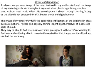 Representation/image
As shown in a personal image of the band featured in my ancillary task and the image
of my main singer shown throughout my music video, her image throughout is a
contrast from most music videos. No sexual appeal is shown through clothing/acting
as the video is not purposed for that but for shock and slight humour.
The image of my singer may fulfil the personal identifications of the audience in areas
such as emotional release and possibly gaining insight into themselves at a obsessed
state of mind.
They may be able to find relations to my main protagonist in the area’s of wanting to
find love and not being able to come to the realisation that the person they like does
not feel the same way.
 