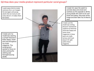 Q2:How does your media product represent particular social groups?
I made sure my
model was wearing
a jumper because it
looks classy, smart
and cool throughout
my music
magazine. The
social group I
wanted to focus on
when picking the
clothing was
teenagers/young
adults.
I made sure the
model was smiling
because I wanted the
audience to think the
artist was happy and
some music
magazines in these
years are really
serious and it just
doesn't fit right
within there
magazine.
I used a pose shot to create
cockiness this is so it targets
the teenagers and young
adults that are insecure and
cocky about it. It makes them
feel better.
I made him wear the watch to
connote class and smart and
coolness as this appeals to all the
young adults who want to be cool
smart and classy, they look at this
image and then take not of what to
wear.
 