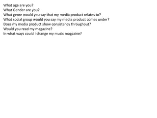 What age are you?
What Gender are you?
What genre would you say that my media product relates to?
What social group would you say my media product comes under?
Does my media product show consistency throughout?
Would you read my magazine?
In what ways could I change my music magazine?
 