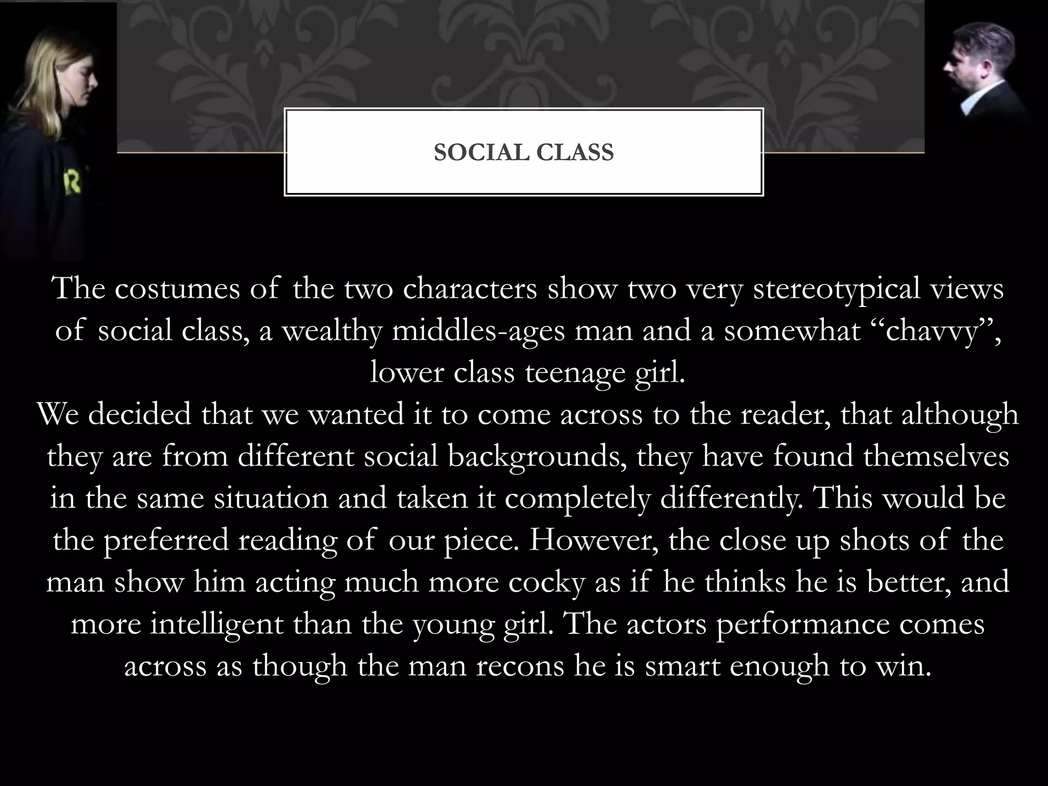 SOCIAL CLASS
The costumes of the two characters show two very stereotypical views
of social class, a wealthy middles-ages man and a somewhat “chavvy”,
lower class teenage girl.
We decided that we wanted it to come across to the reader, that although
they are from different social backgrounds, they have found themselves
in the same situation and taken it completely differently. This would be
the preferred reading of our piece. However, the close up shots of the
man show him acting much more cocky as if he thinks he is better, and
more intelligent than the young girl. The actors performance comes
across as though the man recons he is smart enough to win.
 