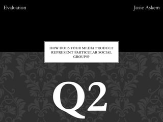 HOW DOES YOUR MEDIA PRODUCT
REPRESENT PARTICULAR SOCIAL
GROUPS?
Q2
Evaluation Josie Askem
 