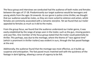 The focus group and interviews we conducted had the audience of both males and females
between the ages of 17-18. Predominantly our target audience would be teenagers and
young adults from the ages 16 onwards. As our genre is police crime thriller, we thought
that our audience would be males, as they are more suited to violence and action, whilst
females are commonly associated with a romantic storyline. Yet we found that our trailer
appealed to females as much as it did to the males.
From the group focus, we found that the audience understand our trailer genre, it was
easily established by the range of props seen in the trailer, such as the gun, missing posters
and case files. One member of the focus group stated that the trailer could potentially be
thriller. This perhaps, was due to the montage, where the theme of "race against time"
(which is prominent in thriller trailers) was evident in ours, through the fast paced footage
at the end.
Additionally, the audience found that the montage was most effective, as it builds up
suspense and anticipation. The fast paced music matched well with the quickness of the
footage in dark lighting, allowing a sense of urgency to be felt.
 