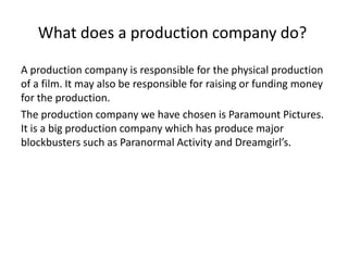 What does a production company do?A production company is responsible for the physical production of a film. It may also be responsible for raising or funding money for the production. The production company we have chosen is Paramount Pictures. It is a big production company which has produce major blockbusters such as Paranormal Activity and Dreamgirl’s. 