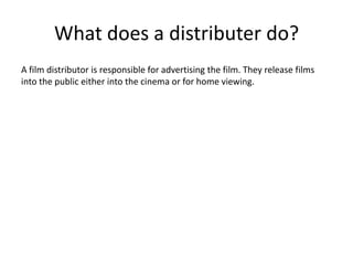 What does a distributer do?A film distributor is responsible for advertising the film. They release films into the public either into the cinema or for home viewing. 