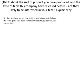 (Think about the sort of product you have produced, and the type of films this company have released before – are they likely to be interested in your film?) Explain why.Yes they are likely to be interested in my film because it follows the same genre that other films Paramount have produced. It is a good film. 