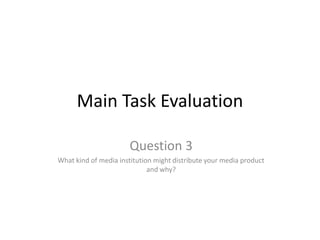 Main Task Evaluation  Question 3 What kind of media institution might distribute your media product and why?  