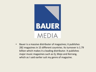 Bauer is a massive distributer of magazines; it publishes 282 magazines in 15 different countries. Its turnover is 1.79 billion which makes it a leading distributor. It publishes major music magazines such as Q, Mojo and Kerrang, which as I said earlier suit my genre of magazine.  