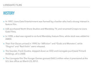 LIONSGATE FILMS
HISTORY
▸ In 1997, Lions Gate Entertainment was formed by a banker who had a strong interest in
feature ﬁl...