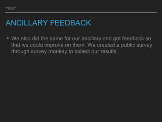 TEXT
ANCILLARY FEEDBACK
▸We also did the same for our ancillary and got feedback so
that we could improve on them. We created a public survey
through survey monkey to collect our results.
 
