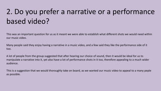 2. Do you prefer a narrative or a performance
based video?
This was an important question for us as it meant we were able to establish what different shots we would need within
our music video.
Many people said they enjoy having a narrative in a music video, and a few said they like the performance side of it
too.
A lot of people from the group suggested that after hearing our choice of sound, then it would be ideal for us to
manipulate a narrative into it, yet also have a lot of performance shots in it too, therefore appealing to a much wider
audience.
This is a suggestion that we would thoroughly take on board, as we wanted our music video to appeal to a many peple
as possible.
 