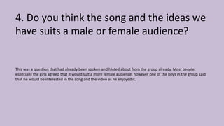 4. Do you think the song and the ideas we
have suits a male or female audience?
This was a question that had already been spoken and hinted about from the group already. Most people,
especially the girls agreed that it would suit a more female audience, however one of the boys in the group said
that he would be interested in the song and the video as he enjoyed it.
 