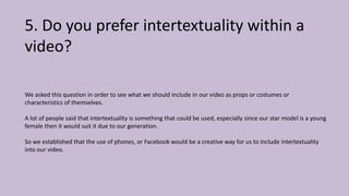 5. Do you prefer intertextuality within a
video?
We asked this question in order to see what we should include in our video as props or costumes or
characteristics of themselves.
A lot of people said that intertextuality is something that could be used, especially since our star model is a young
female then it would suit it due to our generation.
So we established that the use of phones, or Facebook would be a creative way for us to include intertextuality
into our video.
 