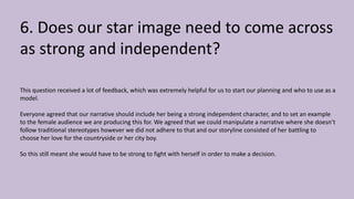 6. Does our star image need to come across
as strong and independent?
This question received a lot of feedback, which was extremely helpful for us to start our planning and who to use as a
model.
Everyone agreed that our narrative should include her being a strong independent character, and to set an example
to the female audience we are producing this for. We agreed that we could manipulate a narrative where she doesn’t
follow traditional stereotypes however we did not adhere to that and our storyline consisted of her battling to
choose her love for the countryside or her city boy.
So this still meant she would have to be strong to fight with herself in order to make a decision.
 