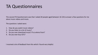 TA Questionnaires
The second TA Questionnaire was that I asked 20 people aged between 16-18 to answer a few questions for me
about music videos and music.
The questions I asked were:
1. How do you watch music videos?
2. Do you listen to a lot of music?
3. Do you ever download music? If so where from?
4. Do you ever buy CD’s?
I received a lot of feedback from this which I found very helpful.
 