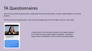 TA Questionnaires
Here are some of the questionnaires I asked after the construction phase, in order to get feedback on the final
products.
The first one was a questionnaire I sent via text message about the first rough cut of our music video.
I initially sent this to a female member of our target audience
in the hope for some target audience feedback. I received a
large amount of feedback in which I found extremely helpful.
 