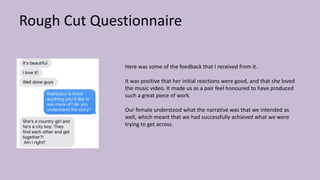 Rough Cut Questionnaire
Here was some of the feedback that I received from it.
It was positive that her initial reactions were good, and that she loved
the music video. It made us as a pair feel honoured to have produced
such a great piece of work.
Our female understood what the narrative was that we intended as
well, which meant that we had successfully achieved what we were
trying to get across.
 