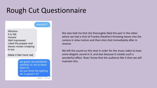 Rough Cut Questionnaire
She also told me that she thoroughly liked the part in the video
where we had a shot of Frankie (Heather) throwing leaves into the
camera in slow motion and then shot shot immediately after in
reverse.
We left the sound on this shot in order for the music video to have
some diegetic sound in it, and also because it creates such a
wonderful effect. Now I know that the audience like it then we will
maintain this.
 