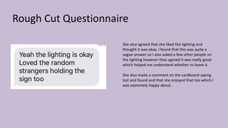 Rough Cut Questionnaire
She also agreed that she liked the lighting and
thought it was okay. I found that this was quite a
vague answer so I also asked a few other people on
the lighting however they agreed it was really good
which helped me understand whether to leave it.
She also made a comment on the cardboard saying
lost and found and that she enjoyed that too which I
was extremely happy about.
 