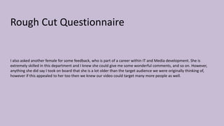 Rough Cut Questionnaire
I also asked another female for some feedback, who is part of a career within IT and Media development. She is
extremely skilled in this department and I knew she could give me some wonderful comments, and so on. However,
anything she did say I took on board that she is a lot older than the target audience we were originally thinking of,
however if this appealed to her too then we knew our video could target many more people as well.
 