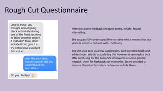 Rough Cut Questionnaire
Here was some feedback she gave to me, which I found
interesting.
She successfully understood the narrative which means that our
video is constructed well with continuity.
But she also gave us a few suggestions, such as some black and
white shots. We did actually try this however it seemed to be a
little confusing for the audience afterwards as some people
mistook them for flashbacks or memories. So we decided to
remove them but for future reference include them.
 