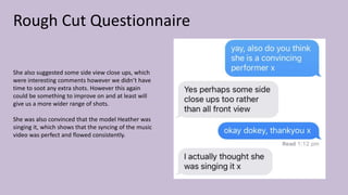 Rough Cut Questionnaire
She also suggested some side view close ups, which
were interesting comments however we didn’t have
time to soot any extra shots. However this again
could be something to improve on and at least will
give us a more wider range of shots.
She was also convinced that the model Heather was
singing it, which shows that the syncing of the music
video was perfect and flowed consistently.
 